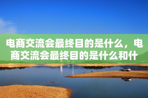 电商交流会最终目的是什么，电商交流会最终目的是什么和什么