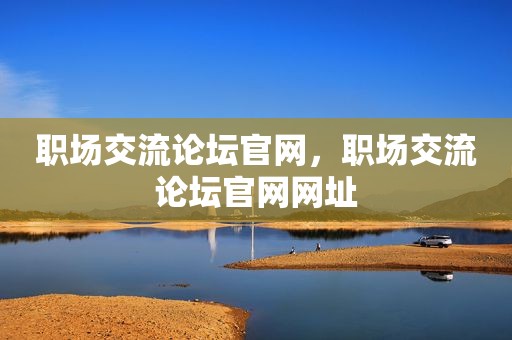 职场交流论坛官网，职场交流论坛官网网址