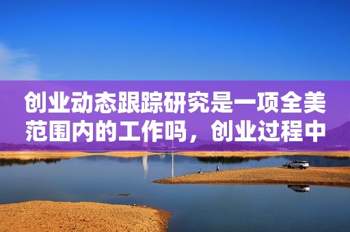 创业动态跟踪研究是一项全美范围内的工作吗，创业过程中的动态性主要体现在对什么要进行反复迭代