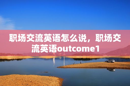 职场交流英语怎么说，职场交流英语outcome1