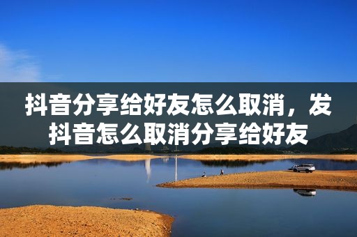 抖音分享给好友怎么取消，发抖音怎么取消分享给好友