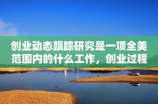 创业动态跟踪研究是一项全美范围内的什么工作，创业过程中的动态性主要体现在对什么要进行反复迭代