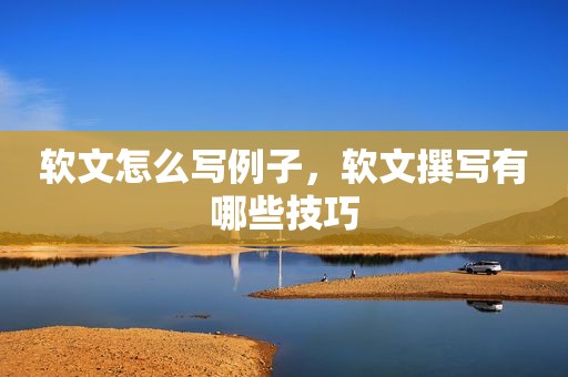 软文怎么写例子，软文撰写有哪些技巧