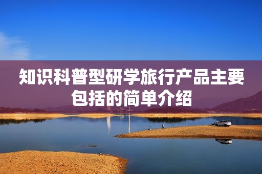 知识科普型研学旅行产品主要包括的简单介绍