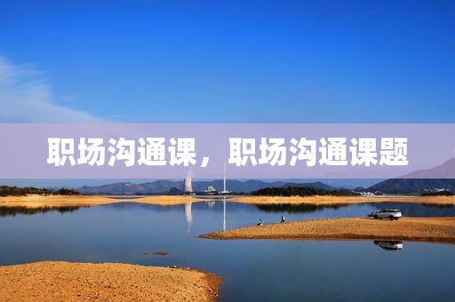 职场沟通课，职场沟通课题
