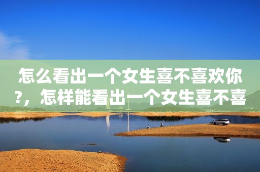 怎么看出一个女生喜不喜欢你?，怎样能看出一个女生喜不喜欢你