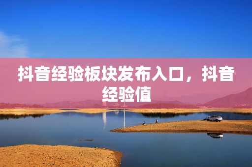 抖音经验板块发布入口，抖音经验值