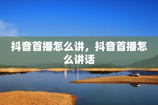 抖音首播怎么讲，抖音首播怎么讲话