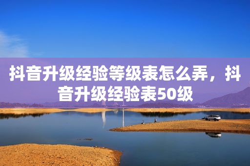 抖音升级经验等级表怎么弄，抖音升级经验表50级