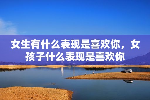 女生有什么表现是喜欢你，女孩子什么表现是喜欢你
