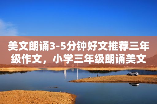 美文朗诵3-5分钟好文推荐三年级作文，小学三年级朗诵美文3分钟以内