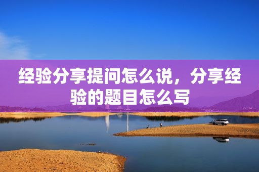 经验分享提问怎么说，分享经验的题目怎么写