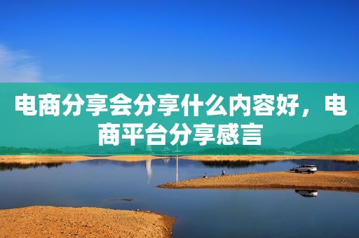 电商分享会分享什么内容好，电商平台分享感言