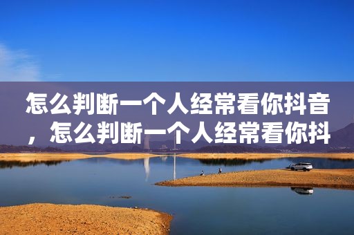 怎么判断一个人经常看你抖音，怎么判断一个人经常看你抖音视频