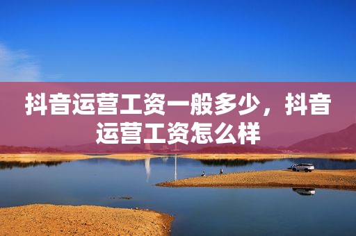 抖音运营工资一般多少，抖音运营工资怎么样