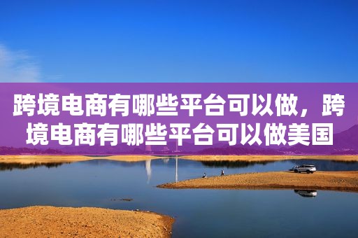 跨境电商有哪些平台可以做，跨境电商有哪些平台可以做美国