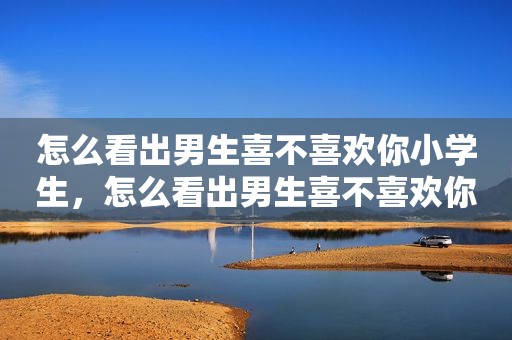 怎么看出男生喜不喜欢你小学生，怎么看出男生喜不喜欢你小学生的表现