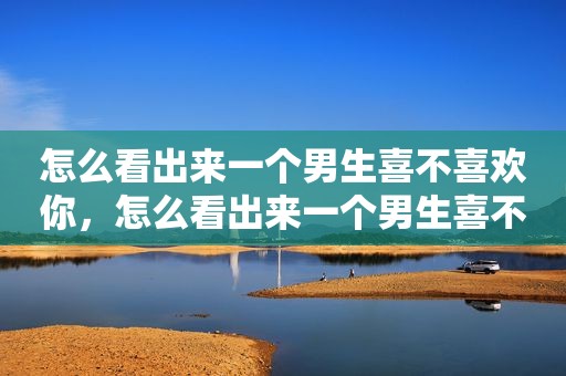 怎么看出来一个男生喜不喜欢你，怎么看出来一个男生喜不喜欢你初中朋友