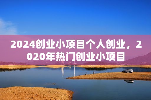 2024创业小项目个人创业，2020年热门创业小项目
