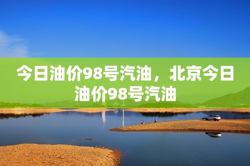 今日油价98号汽油，北京今日油价98号汽油