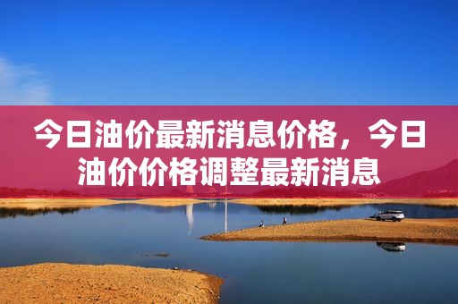 今日油价最新消息价格，今日油价价格调整最新消息