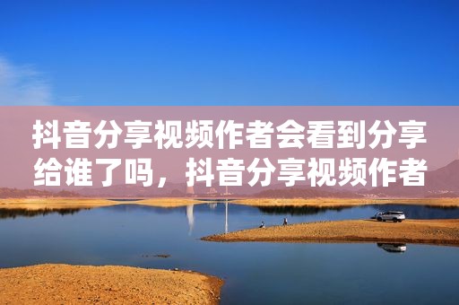 抖音分享视频作者会看到分享给谁了吗，抖音分享视频作者会看到分享给谁了吗怎么关闭