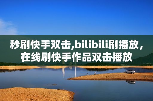 秒刷快手双击,bilibili刷播放，在线刷快手作品双击播放