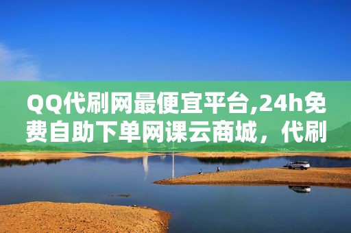 QQ代刷网最便宜平台,24h免费自助下单网课云商城，代刷网站大全免费
