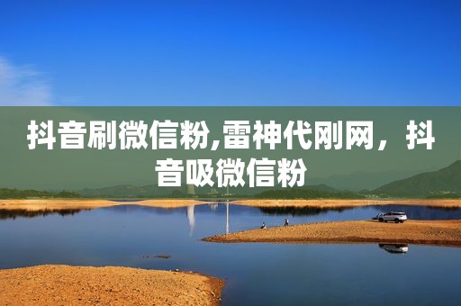 抖音刷微信粉,雷神代刚网，抖音吸微信粉