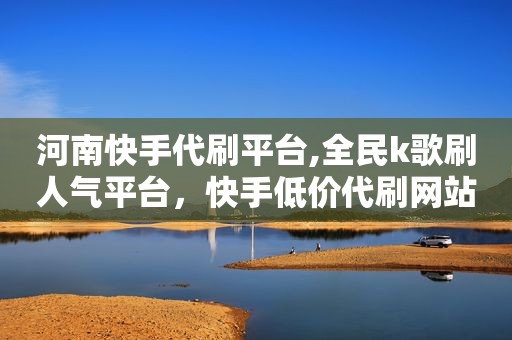 河南快手代刷平台,全民k歌刷人气平台，快手低价代刷网站
