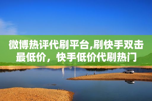 微博热评代刷平台,刷快手双击最低价，快手低价代刷热门