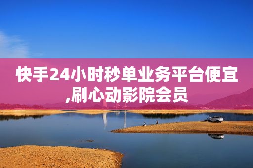快手24小时秒单业务平台便宜,刷心动影院会员