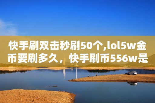 快手刷双击秒刷50个,lol5w金币要刷多久，快手刷币556w是多少钱