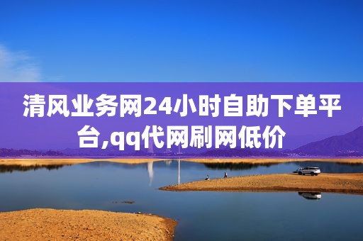 清风业务网24小时自助下单平台,qq代网刷网低价