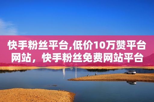 快手粉丝平台,低价10万赞平台网站，快手粉丝免费网站平台