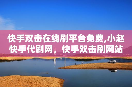 快手双击在线刷平台免费,小赵快手代刷网，快手双击刷网站免费