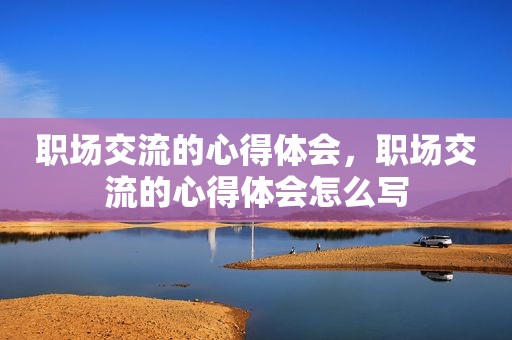 职场交流的心得体会，职场交流的心得体会怎么写