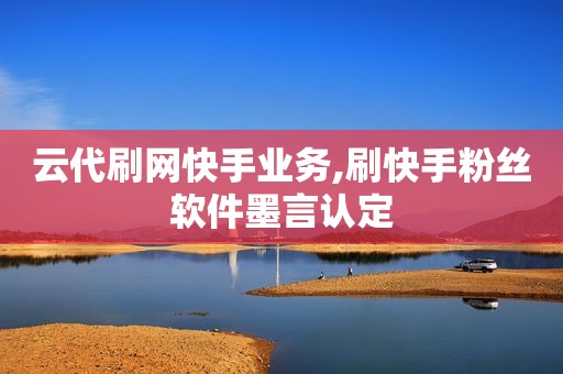 云代刷网快手业务,刷快手粉丝软件墨言认定