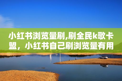 小红书浏览量刷,刷全民k歌卡盟，小红书自己刷浏览量有用吗