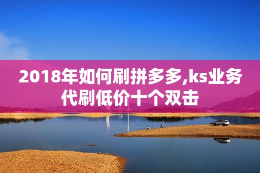 2018年如何刷拼多多,ks业务代刷低价十个双击