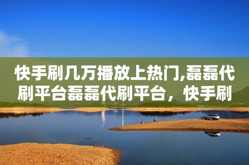 快手刷几万播放上热门,磊磊代刷平台磊磊代刷平台，快手刷刷赚钱