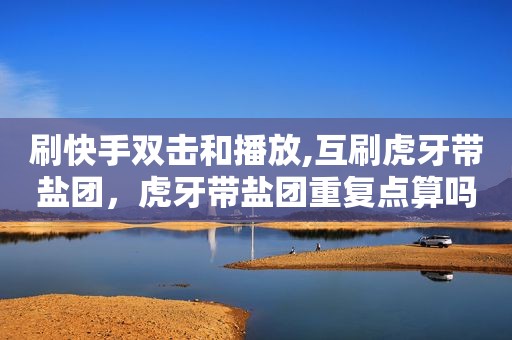 刷快手双击和播放,互刷虎牙带盐团，虎牙带盐团重复点算吗
