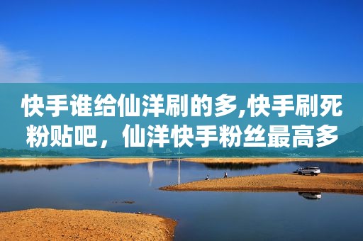 快手谁给仙洋刷的多,快手刷死粉贴吧，仙洋快手粉丝最高多少