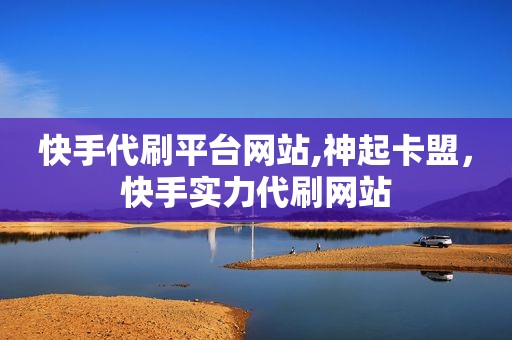 快手代刷平台网站,神起卡盟，快手实力代刷网站