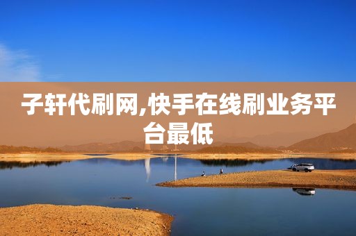 子轩代刷网,快手在线刷业务平台最低