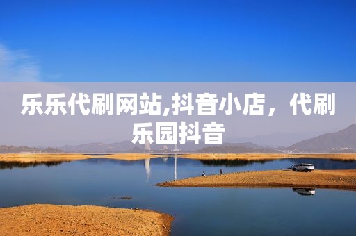 乐乐代刷网站,抖音小店，代刷乐园抖音