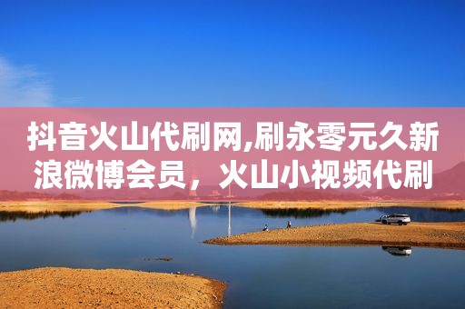 抖音火山代刷网,刷永零元久新浪微博会员，火山小视频代刷
