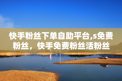 快手粉丝下单自助平台,s免费粉丝，快手免费粉丝活粉丝