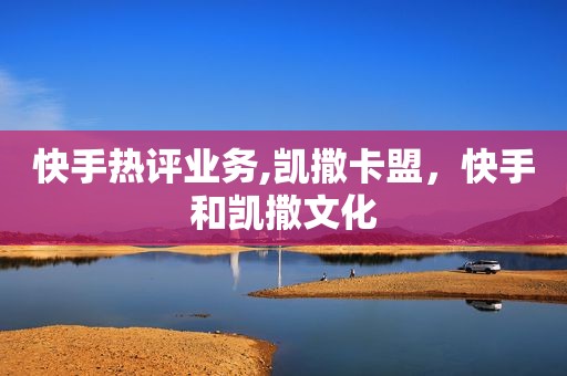 快手热评业务,凯撒卡盟，快手和凯撒文化