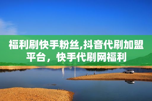 福利刷快手粉丝,抖音代刷加盟平台，快手代刷网福利
